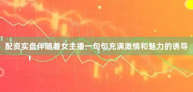 配资实盘伴随着女主播一句句充满激情和魅力的诱导